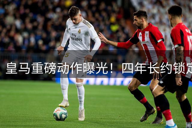 皇马重磅动作曝光！四年长约锁定曼城中场核心